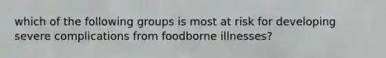 which of the following groups is most at risk for developing severe complications from foodborne illnesses?