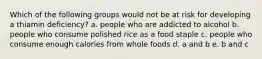 Which of the following groups would not be at risk for developing a thiamin deficiency? a. people who are addicted to alcohol b. people who consume polished rice as a food staple c. people who consume enough calories from whole foods d. a and b e. b and c