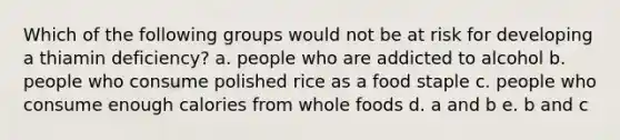 Which of the following groups would not be at risk for developing a thiamin deficiency? a. people who are addicted to alcohol b. people who consume polished rice as a food staple c. people who consume enough calories from whole foods d. a and b e. b and c