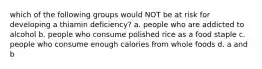 which of the following groups would NOT be at risk for developing a thiamin deficiency? a. people who are addicted to alcohol b. people who consume polished rice as a food staple c. people who consume enough calories from whole foods d. a and b