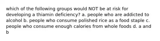 which of the following groups would NOT be at risk for developing a thiamin deficiency? a. people who are addicted to alcohol b. people who consume polished rice as a food staple c. people who consume enough calories from whole foods d. a and b