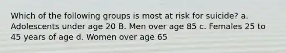 Which of the following groups is most at risk for suicide? a. Adolescents under age 20 B. Men over age 85 c. Females 25 to 45 years of age d. Women over age 65