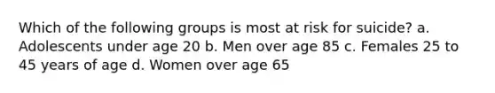 Which of the following groups is most at risk for suicide? a. Adolescents under age 20 b. Men over age 85 c. Females 25 to 45 years of age d. Women over age 65