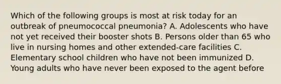 Which of the following groups is most at risk today for an outbreak of pneumococcal pneumonia? A. Adolescents who have not yet received their booster shots B. Persons older than 65 who live in nursing homes and other extended-care facilities C. Elementary school children who have not been immunized D. Young adults who have never been exposed to the agent before