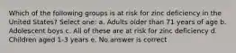 Which of the following groups is at risk for zinc deficiency in the United States? Select one: a. Adults older than 71 years of age b. Adolescent boys c. All of these are at risk for zinc deficiency d. Children aged 1-3 years e. No answer is correct