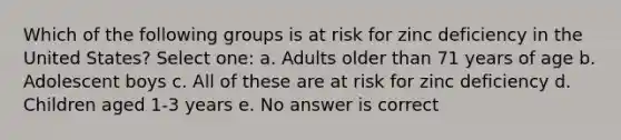 Which of the following groups is at risk for zinc deficiency in the United States? Select one: a. Adults older than 71 years of age b. Adolescent boys c. All of these are at risk for zinc deficiency d. Children aged 1-3 years e. No answer is correct