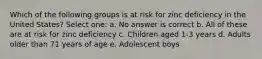 Which of the following groups is at risk for zinc deficiency in the United States? Select one: a. No answer is correct b. All of these are at risk for zinc deficiency c. Children aged 1-3 years d. Adults older than 71 years of age e. Adolescent boys