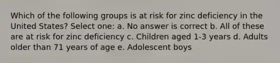 Which of the following groups is at risk for zinc deficiency in the United States? Select one: a. No answer is correct b. All of these are at risk for zinc deficiency c. Children aged 1-3 years d. Adults older than 71 years of age e. Adolescent boys