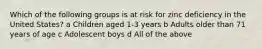 Which of the following groups is at risk for zinc deficiency in the United States? a Children aged 1-3 years b Adults older than 71 years of age c Adolescent boys d All of the above