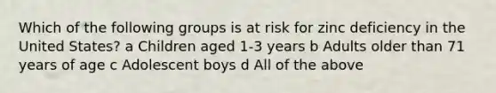 Which of the following groups is at risk for zinc deficiency in the United States? a Children aged 1-3 years b Adults older than 71 years of age c Adolescent boys d All of the above