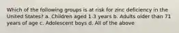 Which of the following groups is at risk for zinc deficiency in the United States? a. Children aged 1-3 years b. Adults older than 71 years of age c. Adolescent boys d. All of the above