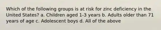 Which of the following groups is at risk for zinc deficiency in the United States? a. Children aged 1-3 years b. Adults older than 71 years of age c. Adolescent boys d. All of the above