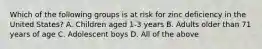 Which of the following groups is at risk for zinc deficiency in the United States? A. Children aged 1-3 years B. Adults older than 71 years of age C. Adolescent boys D. All of the above