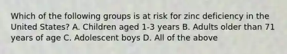 Which of the following groups is at risk for zinc deficiency in the United States? A. Children aged 1-3 years B. Adults older than 71 years of age C. Adolescent boys D. All of the above