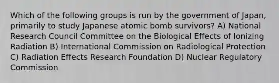 Which of the following groups is run by the government of Japan, primarily to study Japanese atomic bomb survivors? A) National Research Council Committee on the Biological Effects of Ionizing Radiation B) International Commission on Radiological Protection C) Radiation Effects Research Foundation D) Nuclear Regulatory Commission