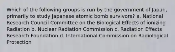 Which of the following groups is run by the government of Japan, primarily to study Japanese atomic bomb survivors? a. National Research Council Committee on the Biological Effects of ionizing Radiation b. Nuclear Radiation Commission c. Radiation Effects Research Foundation d. International Commission on Radiological Protection