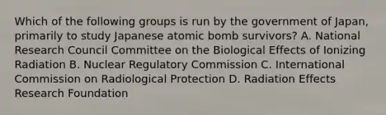 Which of the following groups is run by the government of Japan, primarily to study Japanese atomic bomb survivors? A. National Research Council Committee on the Biological Effects of Ionizing Radiation B. Nuclear Regulatory Commission C. International Commission on Radiological Protection D. Radiation Effects Research Foundation