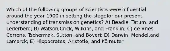 Which of the following groups of scientists were influential around the year 1900 in setting the stagefor our present understanding of transmission genetics? A) Beadle, Tatum, and Lederberg; B) Watson,Crick, Wilkins, and Franklin; C) de Vries, Correns, Tschermak, Sutton, and Boveri; D) Darwin, Mendel,and Lamarck; E) Hippocrates, Aristotle, and Kölreuter