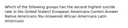 Which of the following groups has the second highest suicide rate in the United States? European Americans Correct Answer Native Americans You Answered African Americans Latin Americans