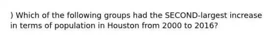 ) Which of the following groups had the SECOND-largest increase in terms of population in Houston from 2000 to 2016?