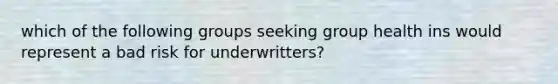 which of the following groups seeking group health ins would represent a bad risk for underwritters?