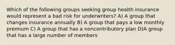 Which of the following groups seeking group health insurance would represent a bad risk for underwriters? A) A group that changes insurance annually B) A group that pays a low monthly premium C) A group that has a noncontributory plan D)A group that has a large number of members