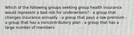 Which of the following groups seeking group health insurance would represent a bad risk for underwriters? - a group that changes insurance annually - a group that pays a low premium - a group that has a noncontributory plan - a group that has a large number of members