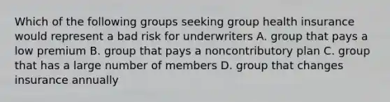 Which of the following groups seeking group health insurance would represent a bad risk for underwriters A. group that pays a low premium B. group that pays a noncontributory plan C. group that has a large number of members D. group that changes insurance annually