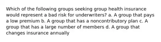 Which of the following groups seeking group health insurance would represent a bad risk for underwriters? a. A group that pays a low premium b. A group that has a noncontributory plan c. A group that has a large number of members d. A group that changes insurance annually