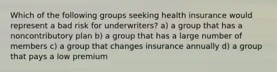 Which of the following groups seeking health insurance would represent a bad risk for underwriters? a) a group that has a noncontributory plan b) a group that has a large number of members c) a group that changes insurance annually d) a group that pays a low premium