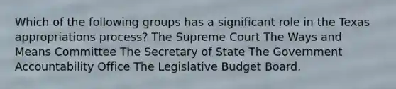 Which of the following groups has a significant role in the Texas appropriations process? The Supreme Court The Ways and Means Committee The Secretary of State The Government Accountability Office The Legislative Budget Board.