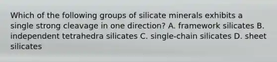 Which of the following groups of silicate minerals exhibits a single strong cleavage in one direction? A. framework silicates B. independent tetrahedra silicates C. single-chain silicates D. sheet silicates