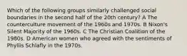 Which of the following groups similarly challenged social boundaries in the second half of the 20th century? A The counterculture movement of the 1960s and 1970s. B Nixon's Silent Majority of the 1960s. C The Christian Coalition of the 1980s. D American women who agreed with the sentiments of Phyllis Schlafly in the 1970s.