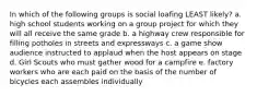 In which of the following groups is social loafing LEAST likely? a. high school students working on a group project for which they will all receive the same grade b. a highway crew responsible for filling potholes in streets and expressways c. a game show audience instructed to applaud when the host appears on stage d. Girl Scouts who must gather wood for a campfire e. factory workers who are each paid on the basis of the number of bicycles each assembles individually