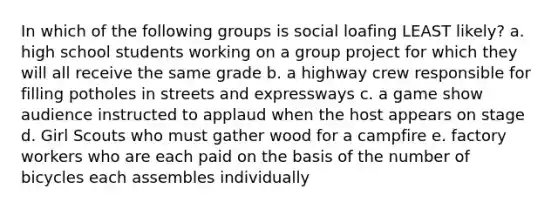 In which of the following groups is social loafing LEAST likely? a. high school students working on a group project for which they will all receive the same grade b. a highway crew responsible for filling potholes in streets and expressways c. a game show audience instructed to applaud when the host appears on stage d. Girl Scouts who must gather wood for a campfire e. factory workers who are each paid on the basis of the number of bicycles each assembles individually