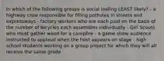 In which of the following groups is social loafing LEAST likely? - a highway crew responsible for filling potholes in streets and expressways - factory workers who are each paid on the basis of the number of bicycles each assembles individually - Girl Scouts who must gather wood for a campfire - a game show audience instructed to applaud when the host appears on stage - high school students working on a group project for which they will all receive the same grade