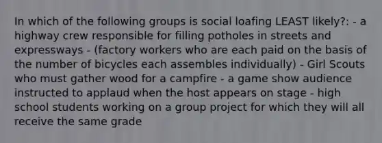 In which of the following groups is social loafing LEAST likely?: - a highway crew responsible for filling potholes in streets and expressways - (factory workers who are each paid on the basis of the number of bicycles each assembles individually) - Girl Scouts who must gather wood for a campfire - a game show audience instructed to applaud when the host appears on stage - high school students working on a group project for which they will all receive the same grade