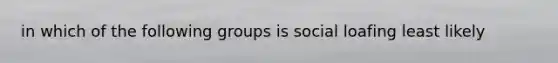 in which of the following groups is social loafing least likely