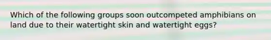 Which of the following groups soon outcompeted amphibians on land due to their watertight skin and watertight eggs?