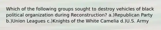 Which of the following groups sought to destroy vehicles of black political organization during Reconstruction? a.)Republican Party b.)Union Leagues c.)Knights of the White Camelia d.)U.S. Army