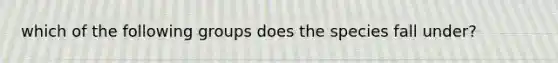 which of the following groups does the species fall under?