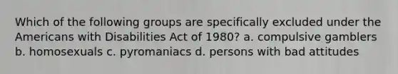 Which of the following groups are specifically excluded under the Americans with Disabilities Act of 1980? a. compulsive gamblers b. homosexuals c. pyromaniacs d. persons with bad attitudes