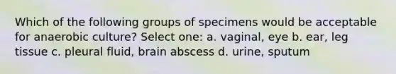 Which of the following groups of specimens would be acceptable for anaerobic culture? Select one: a. vaginal, eye b. ear, leg tissue c. pleural fluid, brain abscess d. urine, sputum