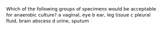 Which of the following groups of specimens would be acceptable for anaerobic culture? a vaginal, eye b ear, leg tissue c pleural fluid, brain abscess d urine, sputum