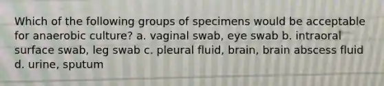 Which of the following groups of specimens would be acceptable for anaerobic culture? a. vaginal swab, eye swab b. intraoral surface swab, leg swab c. pleural fluid, brain, brain abscess fluid d. urine, sputum