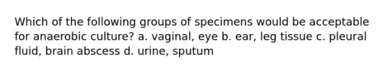 Which of the following groups of specimens would be acceptable for anaerobic culture? a. vaginal, eye b. ear, leg tissue c. pleural fluid, brain abscess d. urine, sputum