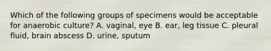 Which of the following groups of specimens would be acceptable for anaerobic culture? A. vaginal, eye B. ear, leg tissue C. pleural fluid, brain abscess D. urine, sputum