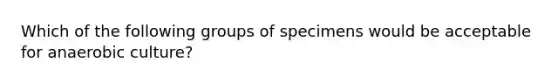 Which of the following groups of specimens would be acceptable for anaerobic culture?