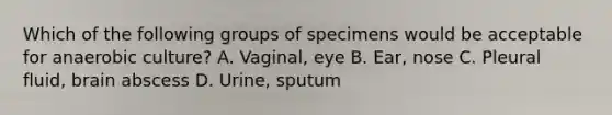 Which of the following groups of specimens would be acceptable for anaerobic culture? A. Vaginal, eye B. Ear, nose C. Pleural fluid, brain abscess D. Urine, sputum