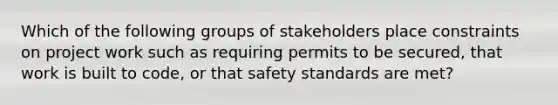 Which of the following groups of stakeholders place constraints on project work such as requiring permits to be secured, that work is built to code, or that safety standards are met?